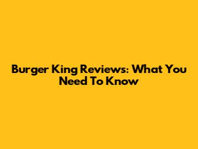 Burger King Reviews: What You Need To Know