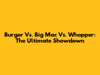 Burger Vs. Big Mac Vs. Whopper: The Ultimate Showdown
