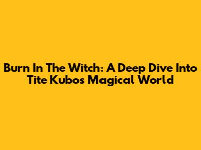 Burn In The Witch: A Deep Dive Into Tite Kubo's Magical World