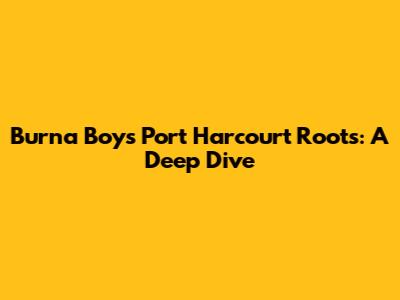 Burna Boy's Port Harcourt Roots: A Deep Dive