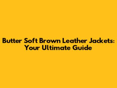 Butter Soft Brown Leather Jackets: Your Ultimate Guide