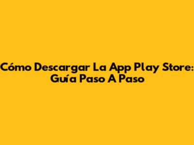 Cómo Descargar La App Play Store: Guía Paso A Paso