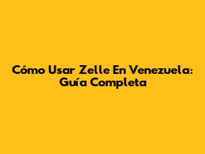 Cómo Usar Zelle En Venezuela: Guía Completa