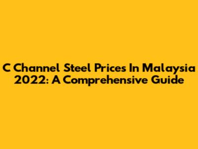 C Channel Steel Prices In Malaysia 2022: A Comprehensive Guide