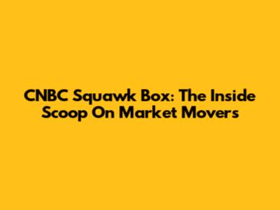 CNBC Squawk Box: The Inside Scoop On Market Movers