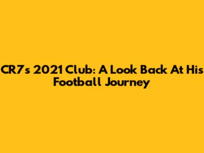 CR7's 2021 Club: A Look Back At His Football Journey