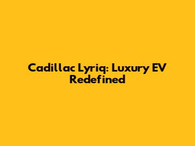 Cadillac Lyriq: Luxury EV Redefined