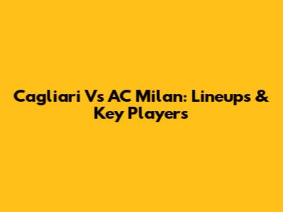 Cagliari Vs AC Milan: Lineups & Key Players