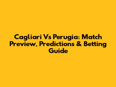 Cagliari Vs Perugia: Match Preview, Predictions & Betting Guide