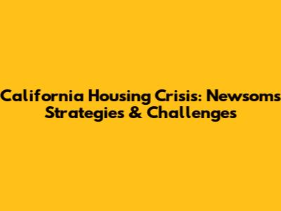 California Housing Crisis: Newsom's Strategies & Challenges