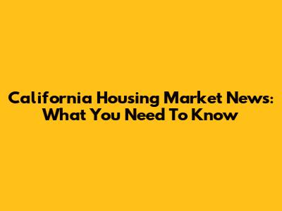 California Housing Market News: What You Need To Know