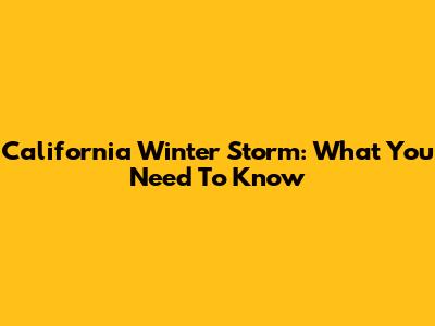 California Winter Storm: What You Need To Know