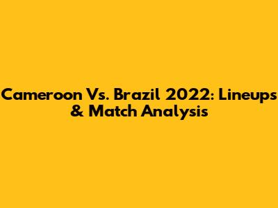 Cameroon Vs. Brazil 2022: Lineups & Match Analysis
