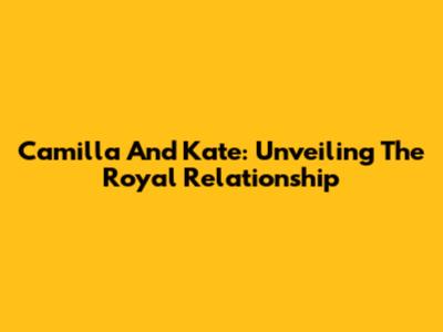 Camilla And Kate: Unveiling The Royal Relationship