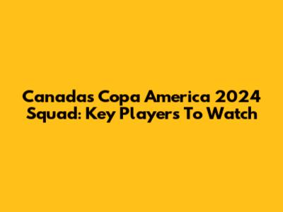 Canada's Copa America 2024 Squad: Key Players To Watch