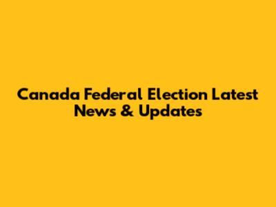 Canada Federal Election Latest News & Updates