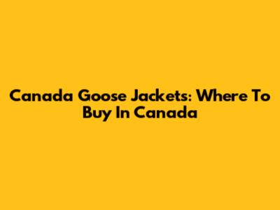 Canada Goose Jackets: Where To Buy In Canada