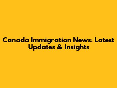 Canada Immigration News: Latest Updates & Insights