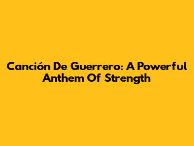 Canción De Guerrero: A Powerful Anthem Of Strength