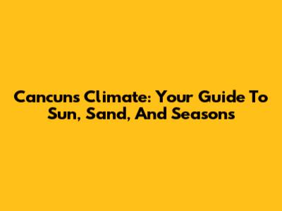 Cancun's Climate: Your Guide To Sun, Sand, And Seasons