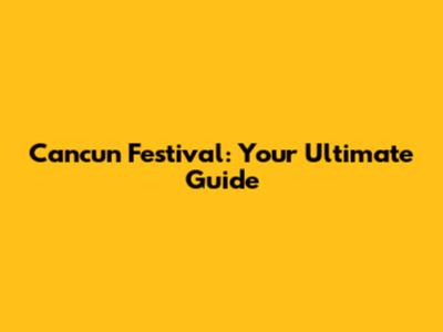 Cancun Festival: Your Ultimate Guide