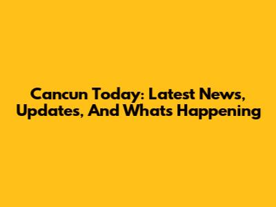 Cancun Today: Latest News, Updates, And What's Happening