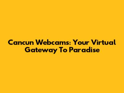 Cancun Webcams: Your Virtual Gateway To Paradise