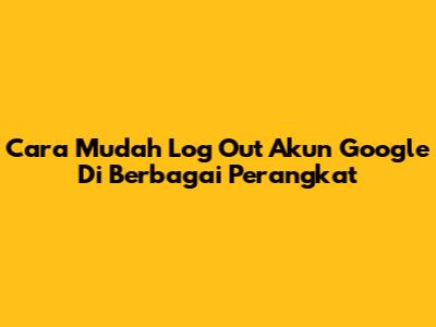 Cara Mudah Log Out Akun Google Di Berbagai Perangkat