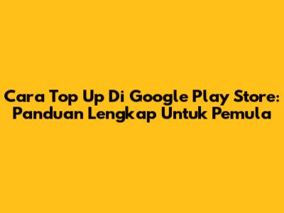 Cara Top Up Di Google Play Store: Panduan Lengkap Untuk Pemula