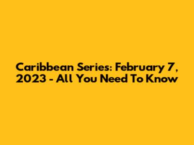 Caribbean Series: February 7, 2023 - All You Need To Know