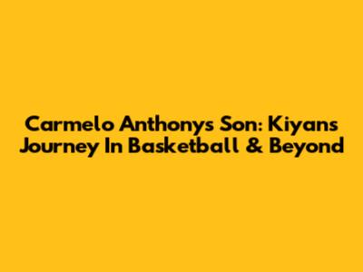 Carmelo Anthony's Son: Kiyan's Journey In Basketball & Beyond