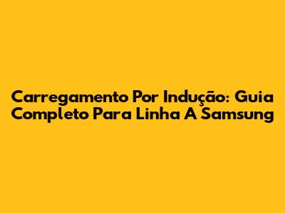 Carregamento Por Indução: Guia Completo Para Linha A Samsung