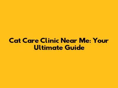 Cat Care Clinic Near Me: Your Ultimate Guide