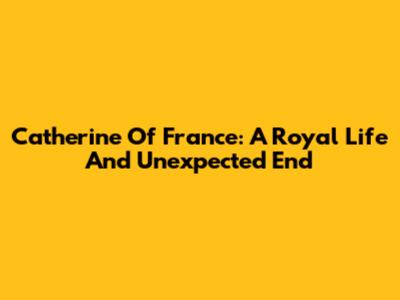 Catherine Of France: A Royal Life And Unexpected End