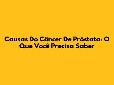 Causas Do Câncer De Próstata: O Que Você Precisa Saber