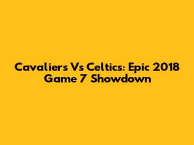 Cavaliers Vs Celtics: Epic 2018 Game 7 Showdown