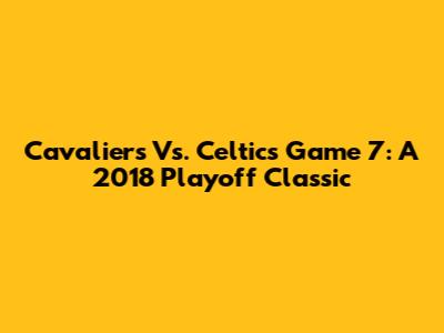 Cavaliers Vs. Celtics Game 7: A 2018 Playoff Classic