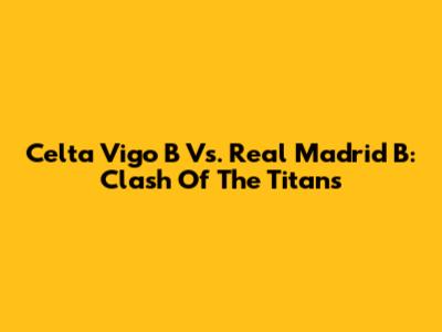 Celta Vigo B Vs. Real Madrid B: Clash Of The Titans