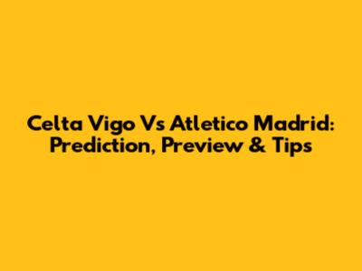 Celta Vigo Vs Atletico Madrid: Prediction, Preview & Tips