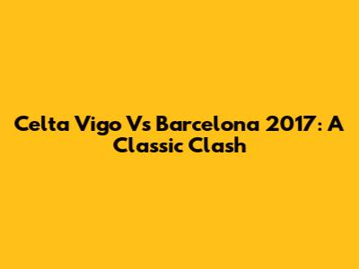 Celta Vigo Vs Barcelona 2017: A Classic Clash