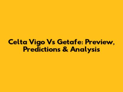 Celta Vigo Vs Getafe: Preview, Predictions & Analysis