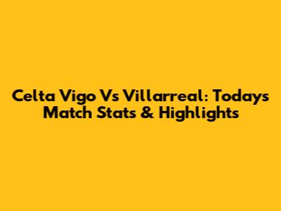Celta Vigo Vs Villarreal: Today's Match Stats & Highlights