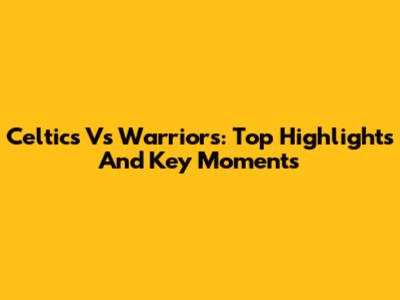 Celtics Vs Warriors: Top Highlights And Key Moments