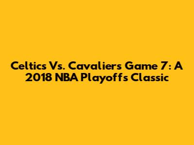 Celtics Vs. Cavaliers Game 7: A 2018 NBA Playoffs Classic