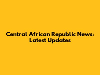 Central African Republic News: Latest Updates