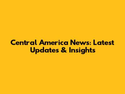 Central America News: Latest Updates & Insights