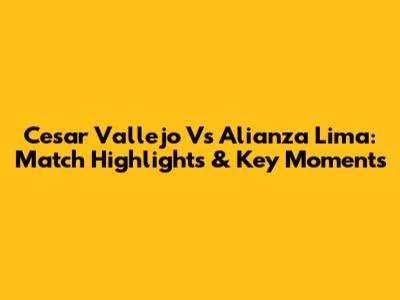 Cesar Vallejo Vs Alianza Lima: Match Highlights & Key Moments