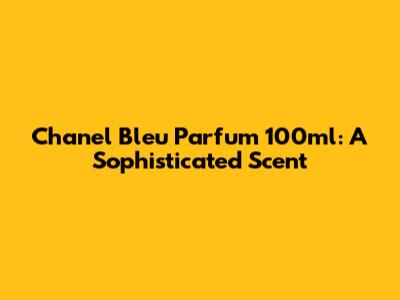 Chanel Bleu Parfum 100ml: A Sophisticated Scent