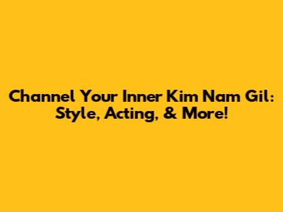 Channel Your Inner Kim Nam Gil: Style, Acting, & More!