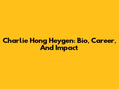 Charlie Hong Heygen: Bio, Career, And Impact